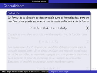 Undécima sección
Generalidades
Denición
La forma de la función es desconocida para el investigador, pero en
muchos casos puede suponerse una función polinómica de la forma:
Y = β0 + β1X1 + . . . + βpXp (1)
Cuando se considera una sola variable explicativa, la función tiene
la forma:
Y = β0 + β1X1 (2)
Las ecuaciones 1 y 2 representan modelos determinísticos para la
variable dependiente. Si se desea analizar una relación estadística
entre las variables, es necesario agregar una componente aleatoria ε
para denotar el error de medición en la variable de respuesta.
Entonces, el modelo estadístico puede escribirse como;
Y = β0 + β1X1 + ε (3)
MSc. Edgar Madrid Cuello. Dpto de Matemática, UNISUCRE Análisis y diseño de experimentosRegresión lineal simple
 