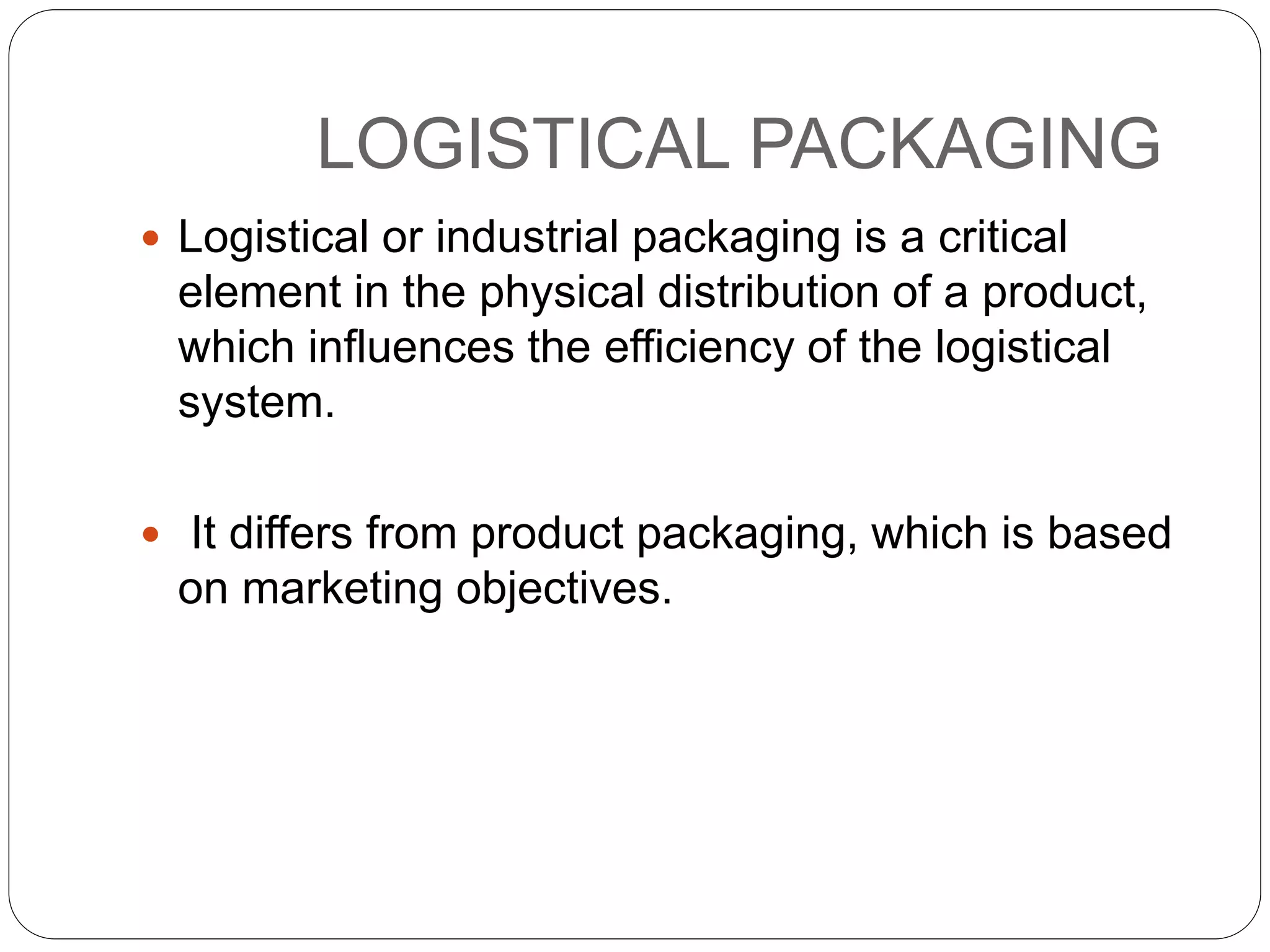 LOGISTICAL PACKAGING
 Logistical or industrial packaging is a critical
element in the physical distribution of a product,
which influences the efficiency of the logistical
system.
 It differs from product packaging, which is based
on marketing objectives.
 