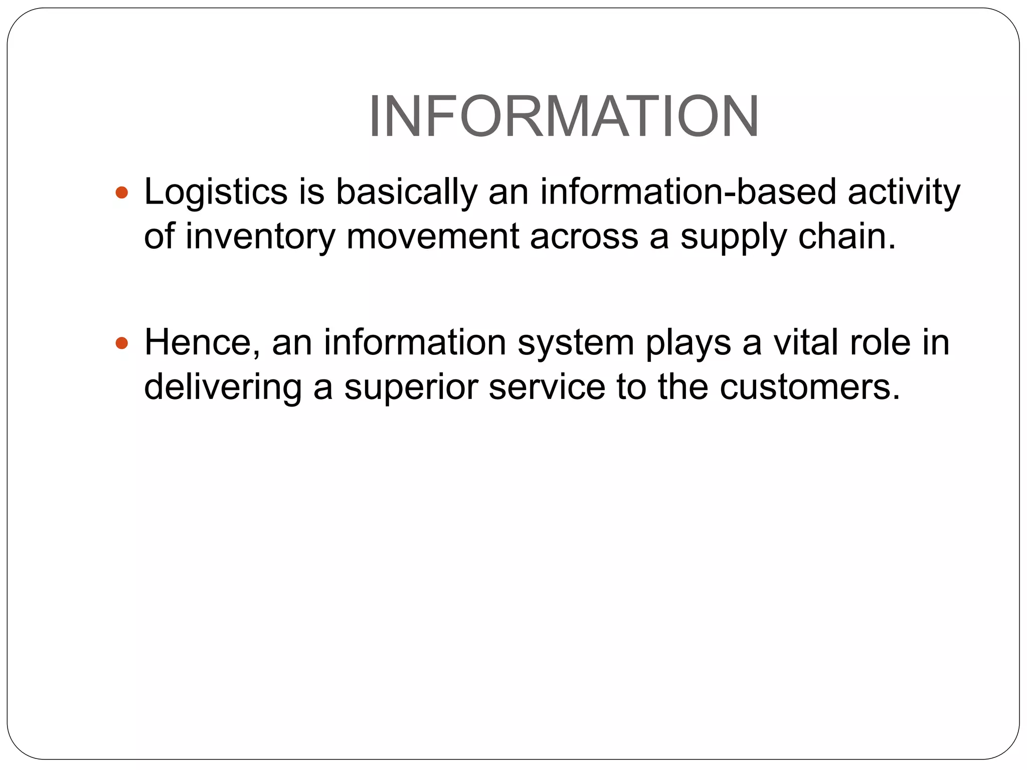 INFORMATION
 Logistics is basically an information-based activity
of inventory movement across a supply chain.
 Hence, an information system plays a vital role in
delivering a superior service to the customers.
 