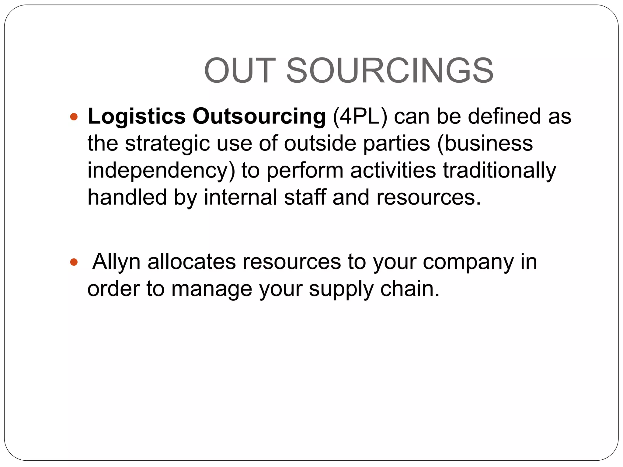 OUT SOURCINGS
 Logistics Outsourcing (4PL) can be defined as
the strategic use of outside parties (business
independency) to perform activities traditionally
handled by internal staff and resources.
 Allyn allocates resources to your company in
order to manage your supply chain.
 