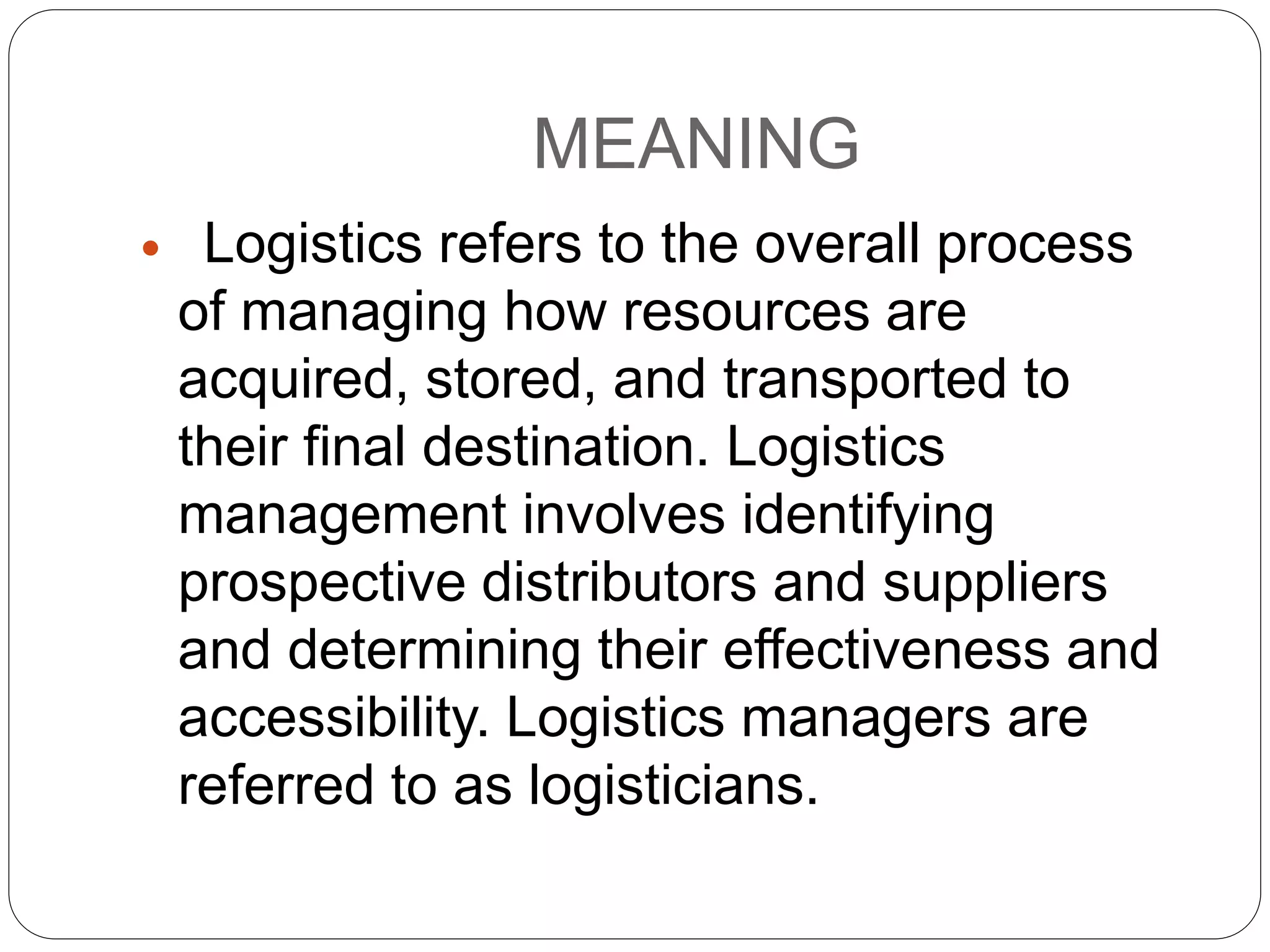 MEANING
 Logistics refers to the overall process
of managing how resources are
acquired, stored, and transported to
their final destination. Logistics
management involves identifying
prospective distributors and suppliers
and determining their effectiveness and
accessibility. Logistics managers are
referred to as logisticians.
 