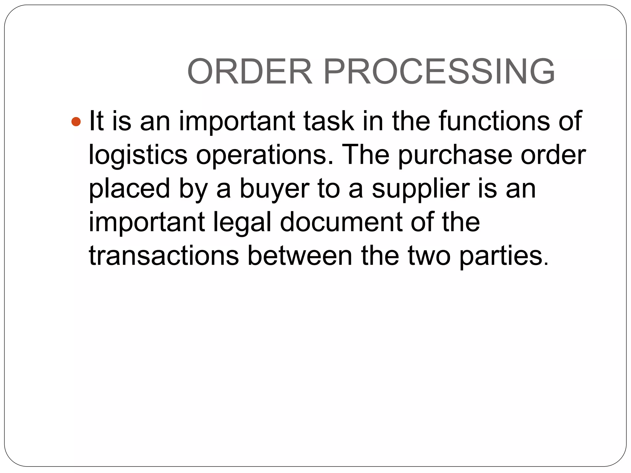 ORDER PROCESSING
 It is an important task in the functions of
logistics operations. The purchase order
placed by a buyer to a supplier is an
important legal document of the
transactions between the two parties.
 