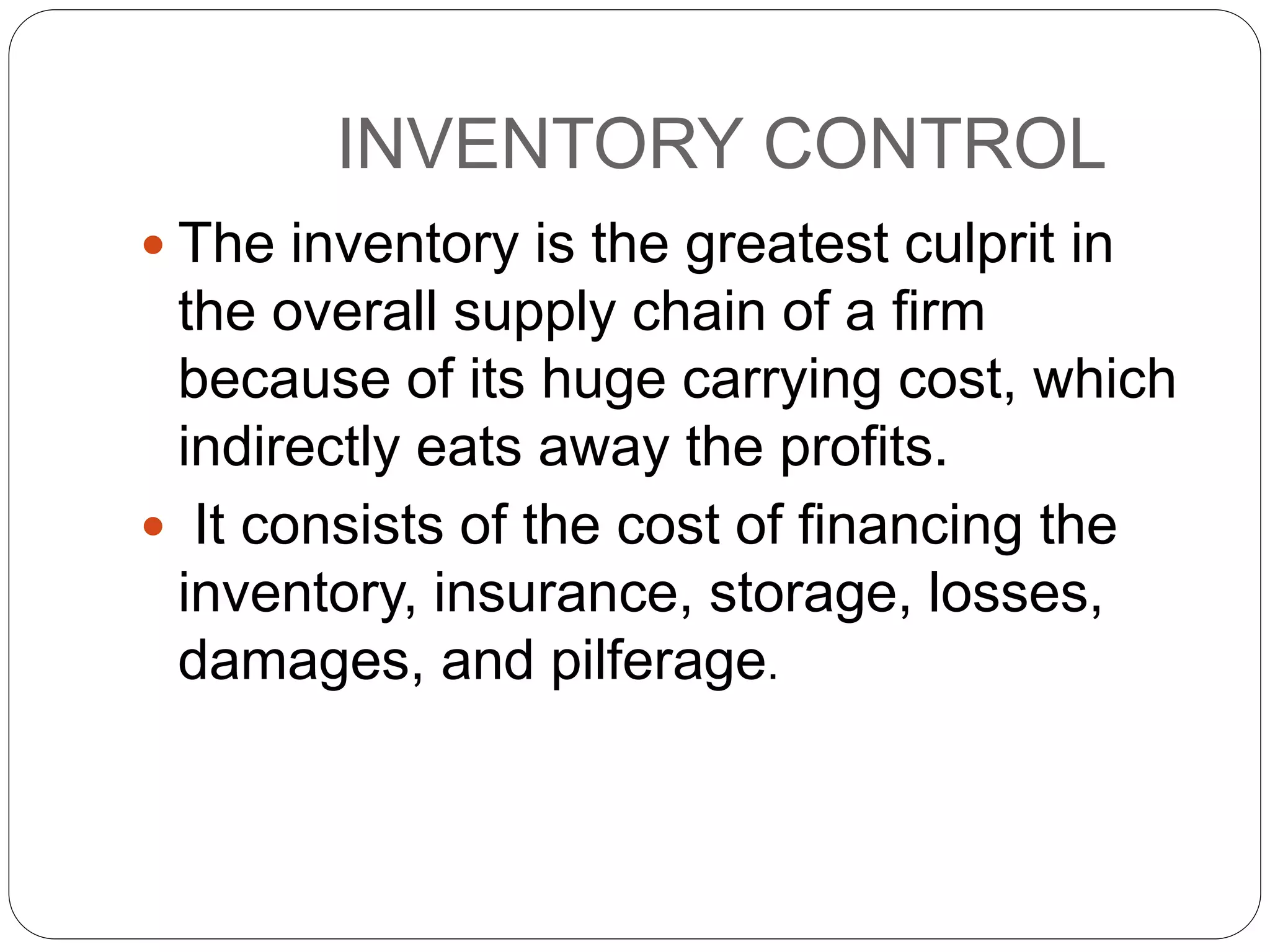 INVENTORY CONTROL
 The inventory is the greatest culprit in
the overall supply chain of a firm
because of its huge carrying cost, which
indirectly eats away the profits.
 It consists of the cost of financing the
inventory, insurance, storage, losses,
damages, and pilferage.
 