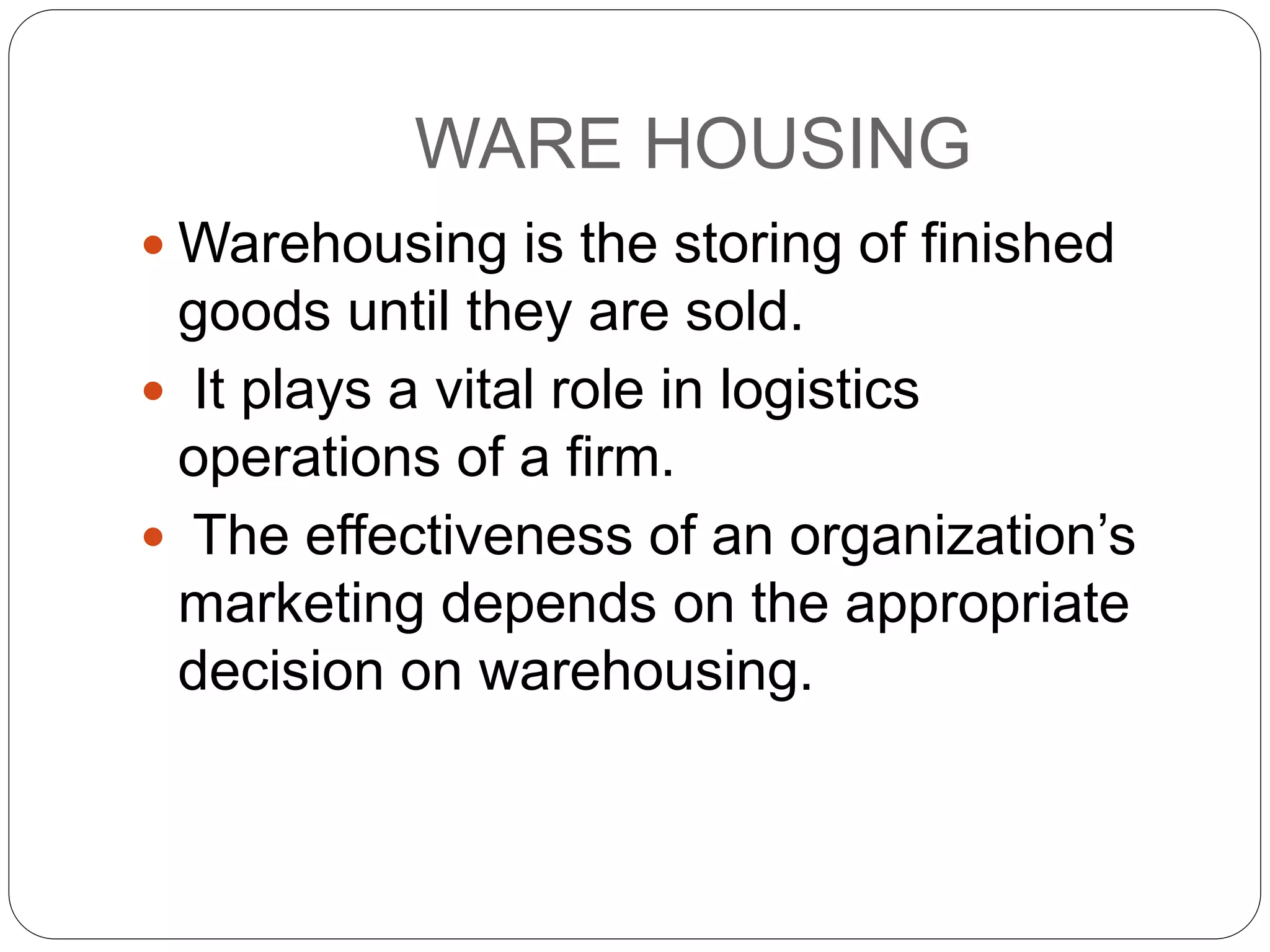 WARE HOUSING
 Warehousing is the storing of finished
goods until they are sold.
 It plays a vital role in logistics
operations of a firm.
 The effectiveness of an organization’s
marketing depends on the appropriate
decision on warehousing.
 