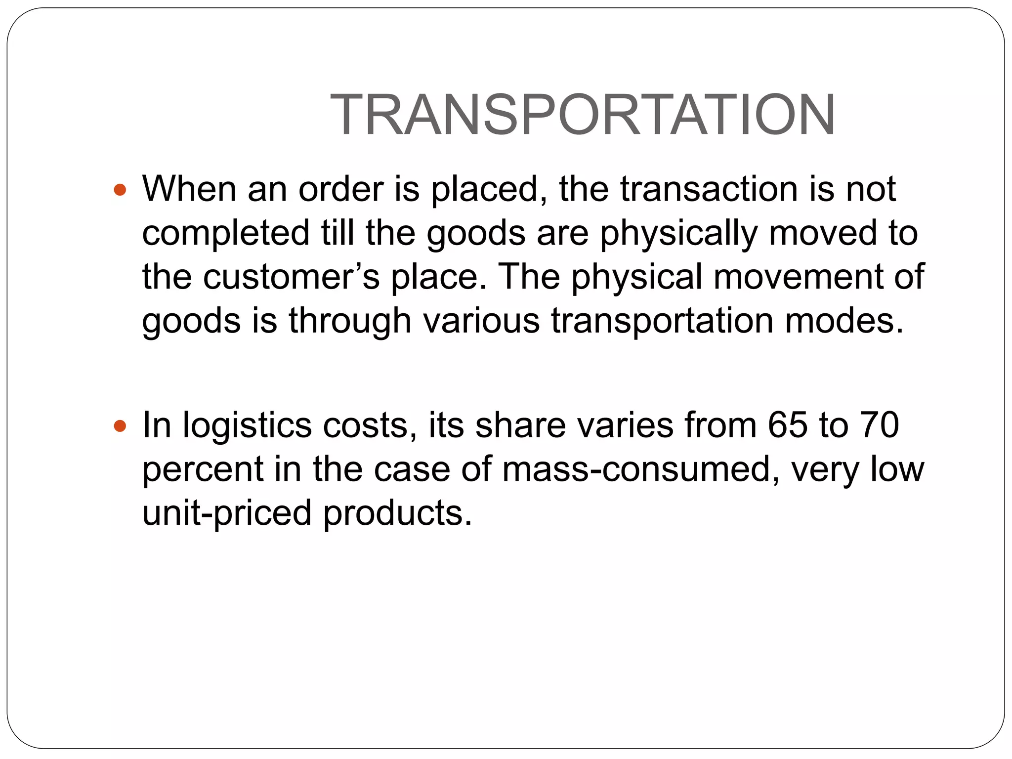 TRANSPORTATION
 When an order is placed, the transaction is not
completed till the goods are physically moved to
the customer’s place. The physical movement of
goods is through various transportation modes.
 In logistics costs, its share varies from 65 to 70
percent in the case of mass-consumed, very low
unit-priced products.
 