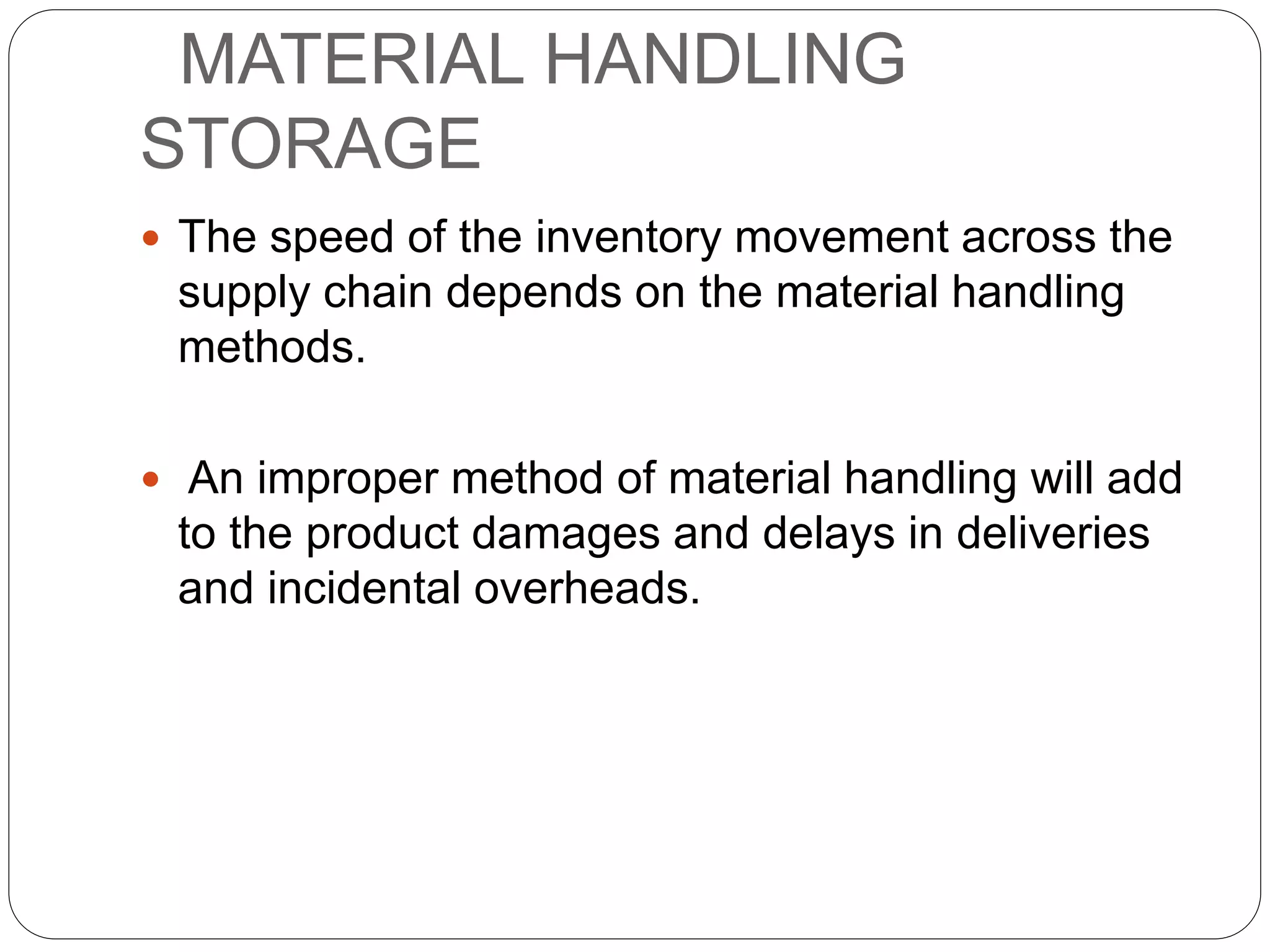 MATERIAL HANDLING
STORAGE
 The speed of the inventory movement across the
supply chain depends on the material handling
methods.
 An improper method of material handling will add
to the product damages and delays in deliveries
and incidental overheads.
 