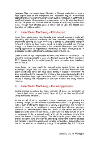 However, EBM has its own share of limitations. The primary limitations are the
high capital cost of the equipment and necessary regular maintenance
applicable for any equipment using vacuum system. Moreover in EBM there is
significant amount of non-productive pump down period for attaining desired
vacuum. However this can be reduced to some extent using vacuum load
locks. Though heat affected zone is rather less in EBM but recast layer
formation cannot be avoided.

7.     Laser Beam Machining – Introduction
Laser Beam Machining or more broadly laser material processing deals with
machining and material processing like heat treatment, alloying, cladding,
sheet metal bending etc. Such processing is carried out utilizing the energy of
coherent photons or laser beam, which is mostly converted into thermal
energy upon interaction with most of the materials. Nowadays, laser is also
finding application in regenerative machining or rapid prototyping as in
processes like stereo-lithography, selective laser sintering etc.

Laser stands for light amplification by stimulated emission of radiation. The
underline working principle of laser was first put forward by Albert Einstein in
1917 though the first industrial laser for experimentation was developed
around 1960s.

Laser beam can very easily be focused using optical lenses as their
wavelength ranges from half micron to around 70 microns. Focussed laser
beam as indicated earlier can have power density in excess of 1 MW/mm2. As
laser interacts with the material, the energy of the photon is absorbed by the
work material leading to rapid substantial rise in local temperature. This in turn
results in melting and vaporisation of the work material and finally material
removal.

8.     Laser Beam Machining – the lasing process
Lasing process describes the basic operation of laser, i.e. generation of
coherent (both temporal and spatial) beam of light by “light amplification”
using “stimulated emission”.

In the model of atom, negatively charged electrons rotate around the
positively charged nucleus in some specified orbital paths. The geometry and
radii of such orbital paths depend on a variety of parameters like number of
electrons, presence of neighbouring atoms and their electron structure,
presence of electromagnetic field etc. Each of the orbital electrons is
associated with unique energy levels. At absolute zero temperature an atom
is considered to be at ground level, when all the electrons occupy their
respective lowest potential energy. The electrons at ground state can be
excited to higher state of energy by absorbing energy form external sources
like increase in electronic vibration at elevated temperature, through chemical
reaction as well as via absorbing energy of the photon. Fig. 9.6.7 depicts




                                                   Version 2 ME, IIT Kharagpur
 