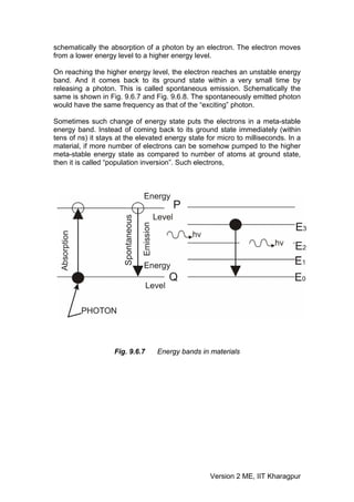schematically the absorption of a photon by an electron. The electron moves
from a lower energy level to a higher energy level.

On reaching the higher energy level, the electron reaches an unstable energy
band. And it comes back to its ground state within a very small time by
releasing a photon. This is called spontaneous emission. Schematically the
same is shown in Fig. 9.6.7 and Fig. 9.6.8. The spontaneously emitted photon
would have the same frequency as that of the “exciting” photon.

Sometimes such change of energy state puts the electrons in a meta-stable
energy band. Instead of coming back to its ground state immediately (within
tens of ns) it stays at the elevated energy state for micro to milliseconds. In a
material, if more number of electrons can be somehow pumped to the higher
meta-stable energy state as compared to number of atoms at ground state,
then it is called “population inversion”. Such electrons,




                   Fig. 9.6.7    Energy bands in materials




                                                   Version 2 ME, IIT Kharagpur
 