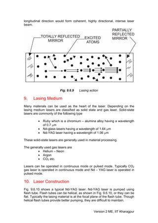 longitudinal direction would form coherent, highly directional, intense laser
beam.




                           Fig. 9.6.9    Lasing action

9.     Lasing Medium
Many materials can be used as the heart of the laser. Depending on the
lasing medium lasers are classified as solid state and gas laser. Solid-state
lasers are commonly of the following type

          •   Ruby which is a chromium – alumina alloy having a wavelength
              of 0.7 μm
          •   Nd-glass lasers having a wavelength of 1.64 μm
          •   Nd-YAG laser having a wavelength of 1.06 μm

These solid-state lasers are generally used in material processing.

The generally used gas lasers are
         • Helium – Neon
         • Argon
         • CO2 etc.

Lasers can be operated in continuous mode or pulsed mode. Typically CO2
gas laser is operated in continuous mode and Nd – YAG laser is operated in
pulsed mode.

10. Laser Construction
Fig. 9.6.10 shows a typical Nd-YAG laser. Nd-YAG laser is pumped using
flash tube. Flash tubes can be helical, as shown in Fig. 9.6.10, or they can be
flat. Typically the lasing material is at the focal plane of the flash tube. Though
helical flash tubes provide better pumping, they are difficult to maintain.


                                                    Version 2 ME, IIT Kharagpur
 