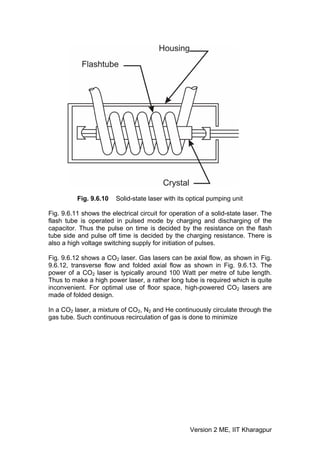 Fig. 9.6.10   Solid-state laser with its optical pumping unit

Fig. 9.6.11 shows the electrical circuit for operation of a solid-state laser. The
flash tube is operated in pulsed mode by charging and discharging of the
capacitor. Thus the pulse on time is decided by the resistance on the flash
tube side and pulse off time is decided by the charging resistance. There is
also a high voltage switching supply for initiation of pulses.

Fig. 9.6.12 shows a CO2 laser. Gas lasers can be axial flow, as shown in Fig.
9.6.12, transverse flow and folded axial flow as shown in Fig. 9.6.13. The
power of a CO2 laser is typically around 100 Watt per metre of tube length.
Thus to make a high power laser, a rather long tube is required which is quite
inconvenient. For optimal use of floor space, high-powered CO2 lasers are
made of folded design.

In a CO2 laser, a mixture of CO2, N2 and He continuously circulate through the
gas tube. Such continuous recirculation of gas is done to minimize




                                                   Version 2 ME, IIT Kharagpur
 