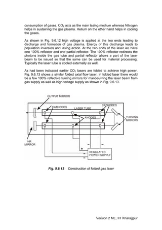 consumption of gases. CO2 acts as the main lasing medium whereas Nitrogen
helps in sustaining the gas plasma. Helium on the other hand helps in cooling
the gases.

As shown in Fig. 9.6.12 high voltage is applied at the two ends leading to
discharge and formation of gas plasma. Energy of this discharge leads to
population inversion and lasing action. At the two ends of the laser we have
one 100% reflector and one partial reflector. The 100% reflector redirects the
photons inside the gas tube and partial reflector allows a part of the laser
beam to be issued so that the same can be used for material processing.
Typically the laser tube is cooled externally as well.

As had been indicated earlier CO2 lasers are folded to achieve high power.
Fig. 9.6.13 shows a similar folded axial flow laser. In folded laser there would
be a few 100% reflective turning mirrors for manoeuvring the laser beam from
gas supply as well as high voltage supply as shown in Fig. 9.6.13.




                Fig. 9.6.13   Construction of folded gas laser




                                                  Version 2 ME, IIT Kharagpur
 