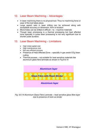12. Laser Beam Machining – Advantages
  •   In laser machining there is no physical tool. Thus no machining force or
      wear of the tool takes place.
  •   Large aspect ratio in laser drilling can be achieved along with
      acceptable accuracy or dimension, form or location
  •   Micro-holes can be drilled in difficult – to – machine materials
  •   Though laser processing is a thermal processing but heat affected
      zone specially in pulse laser processing is not very significant due to
      shorter pulse duration.

13. Laser Beam Machining – Limitations
      •   High initial capital cost
      •   High maintenance cost
      •   Not very efficient process
      •   Presence of Heat Affected Zone – specially in gas assist CO2 laser
          cutting
      •   Thermal process – not suitable for heat sensitive materials like
          aluminium glass fibre laminate as shown in Fig.9.6.14



                                Aluminium layer


                     Glass Fibre with Resin Binder


                                 Aluminium layer




Fig. 9.6.14 Aluminium Glass Fibre Laminate – heat sensitive glass fibre layer
                     due to presence of resin as binder




                                                 Version 2 ME, IIT Kharagpur
 