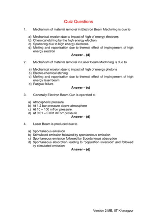 Quiz Questions
1.        Mechanism of material removal in Electron Beam Machining is due to

     a)   Mechanical erosion due to impact of high of energy electrons
     b)   Chemical etching by the high energy electron
     c)   Sputtering due to high energy electrons
     d)   Melting and vaporisation due to thermal effect of impingement of high
          energy electron
                                     Answer – (d)

2.        Mechanism of material removal in Laser Beam Machining is due to

     a) Mechanical erosion due to impact of high of energy photons
     b) Electro-chemical etching
     c) Melting and vaporisation due to thermal effect of impingement of high
        energy laser beam
     d) Fatigue failure
                                  Answer – (c)

3.        Generally Electron Beam Gun is operated at

     a)   Atmospheric pressure
     b)   At 1.2 bar pressure above atmosphere
     c)   At 10 – 100 mTorr pressure
     d)   At 0.01 – 0.001 mTorr pressure
                                     Answer – (d)

4.        Laser Beam is produced due to

     a)   Spontaneous emission
     b)   Stimulated emission followed by spontaneous emission
     c)   Spontaneous emission followed by Spontaneous absorption
     d)   Spontaneous absorption leading to “population inversion” and followed
          by stimulated emission
                                     Answer – (d)




                                                    Version 2 ME, IIT Kharagpur
 