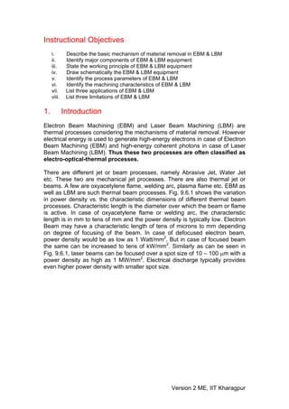 Instructional Objectives
     i.       Describe the basic mechanism of material removal in EBM & LBM
     ii.      Identify major components of EBM & LBM equipment
     iii.     State the working principle of EBM & LBM equipment
     iv.      Draw schematically the EBM & LBM equipment
     v.       Identify the process parameters of EBM & LBM
     vi.      Identify the machining characteristics of EBM & LBM
     vii.     List three applications of EBM & LBM
     viii.    List three limitations of EBM & LBM

1.           Introduction
Electron Beam Machining (EBM) and Laser Beam Machining (LBM) are
thermal processes considering the mechanisms of material removal. However
electrical energy is used to generate high-energy electrons in case of Electron
Beam Machining (EBM) and high-energy coherent photons in case of Laser
Beam Machining (LBM). Thus these two processes are often classified as
electro-optical-thermal processes.

There are different jet or beam processes, namely Abrasive Jet, Water Jet
etc. These two are mechanical jet processes. There are also thermal jet or
beams. A few are oxyacetylene flame, welding arc, plasma flame etc. EBM as
well as LBM are such thermal beam processes. Fig. 9.6.1 shows the variation
in power density vs. the characteristic dimensions of different thermal beam
processes. Characteristic length is the diameter over which the beam or flame
is active. In case of oxyacetylene flame or welding arc, the characteristic
length is in mm to tens of mm and the power density is typically low. Electron
Beam may have a characteristic length of tens of microns to mm depending
on degree of focusing of the beam. In case of defocused electron beam,
power density would be as low as 1 Watt/mm2. But in case of focused beam
the same can be increased to tens of kW/mm2. Similarly as can be seen in
Fig. 9.6.1, laser beams can be focused over a spot size of 10 – 100 μm with a
power density as high as 1 MW/mm2. Electrical discharge typically provides
even higher power density with smaller spot size.




                                                       Version 2 ME, IIT Kharagpur
 