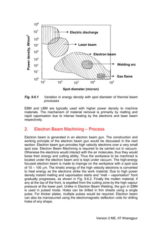 108

                        107                       Electric discharge
 Power density, W/mm2


                        106
                        105                            Laser beam

                        104
                                                                Electron beam
                        103
                        102                                                       Welding arc

                        101
                                                                                  Gas flame
                        100
                              101       102         103       104           105
                                              Spot diameter (micron)

Fig. 9.6.1                      Variation in energy density with spot diameter of thermal beam
                                processes

EBM and LBM are typically used with higher power density to machine
materials. The mechanism of material removal is primarily by melting and
rapid vaporisation due to intense heating by the electrons and laser beam
respectively.


2.                      Electron Beam Machining – Process
Electron beam is generated in an electron beam gun. The construction and
working principle of the electron beam gun would be discussed in the next
section. Electron beam gun provides high velocity electrons over a very small
spot size. Electron Beam Machining is required to be carried out in vacuum.
Otherwise the electrons would interact with the air molecules, thus they would
loose their energy and cutting ability. Thus the workpiece to be machined is
located under the electron beam and is kept under vacuum. The high-energy
focused electron beam is made to impinge on the workpiece with a spot size
of 10 – 100 μm. The kinetic energy of the high velocity electrons is converted
to heat energy as the electrons strike the work material. Due to high power
density instant melting and vaporisation starts and “melt – vaporisation” front
gradually progresses, as shown in Fig. 9.6.2. Finally the molten material, if
any at the top of the front, is expelled from the cutting zone by the high vapour
pressure at the lower part. Unlike in Electron Beam Welding, the gun in EBM
is used in pulsed mode. Holes can be drilled in thin sheets using a single
pulse. For thicker plates, multiple pulses would be required. Electron beam
can also be manoeuvred using the electromagnetic deflection coils for drilling
holes of any shape.




                                                                    Version 2 ME, IIT Kharagpur
 