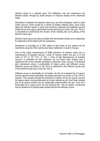 electron beam to a desired spot. The deflection coil can manoeuvre the
electron beam, though by small amount, to improve shape of the machined
holes.

Generally in between the electron beam gun and the workpiece, which is also
under vacuum, there would be a series of slotted rotating discs. Such discs
allow the electron beam to pass and machine materials but helpfully prevent
metal fumes and vapour generated during machining to reach the gun. Thus it
is essential to synchronize the motion of the rotating disc and pulsing of the
electron beam gun.

Electron beam guns are also provided with illumination facility and a telescope
for alignment of the beam with the workpiece.

Workpiece is mounted on a CNC table so that holes of any shape can be
machined using the CNC control and beam deflection in-built in the gun.

One of the major requirements of EBM operation of electron beam gun is
maintenance of desired vacuum. Level of vacuum within the gun is in the
order of 10-4 to 10-6 Torr. {1 Torr = 1mm of Hg} Maintenance of suitable
vacuum is essential so that electrons do not loose their energy and a
significant life of the cathode cartridge is obtained. Such vacuum is achieved
and maintained using a combination of rotary pump and diffusion pump.
Diffusion pump, as shown in Fig. 9.6.4 is attached to the diffusion pump port
of the electron beam gun (vide Fig. 9.6.3).

Diffusion pump is essentially an oil heater. As the oil is heated the oil vapour
rushes upward where gradually converging structure as shown in Fig. 9.6.4 is
present. The nozzles change the direction of motion of the oil vapour and the
oil vapour starts moving downward at a high velocity as jet. Such high velocity
jets of oil vapour entrain any air molecules present within the gun. This oil is
evacuated by a rotary pump via the backing line. The oil vapour condenses
due to presence of cooling water jacket around the diffusion pump.




                                                  Version 2 ME, IIT Kharagpur
 