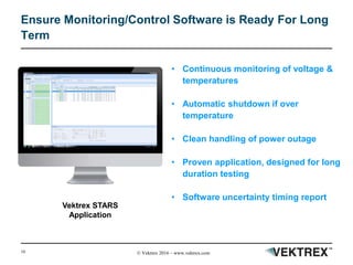 10 © Vektrex 2016 – www.vektrex.com
Ensure Monitoring/Control Software is Ready For Long
Term
• Continuous monitoring of voltage &
temperatures
• Automatic shutdown if over
temperature
• Clean handling of power outage
• Proven application, designed for long
duration testing
• Software uncertainty timing report
Vektrex STARS
Application
 