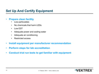 14 © Vektrex 2016 – www.vektrex.com
Set Up And Certify Equipment
• Prepare clean facility
• Low particulates
• No chemicals that harm LEDs
• Low EST
• Adequate power and cooling water
• Adequate air conditioning
• Restricted access
• Install equipment per manufacturer recommendation
• Perform steps for lab accreditation
• Conduct trial run tests to get familiar with equipment
 