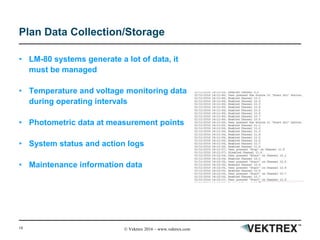 18 © Vektrex 2016 – www.vektrex.com
Plan Data Collection/Storage
• LM-80 systems generate a lot of data, it
must be managed
• Temperature and voltage monitoring data
during operating intervals
• Photometric data at measurement points
• System status and action logs
• Maintenance information data
 