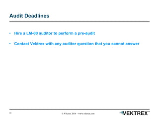 22 © Vektrex 2016 – www.vektrex.com
Audit Deadlines
• Hire a LM-80 auditor to perform a pre-audit
• Contact Vektrex with any auditor question that you cannot answer
 
