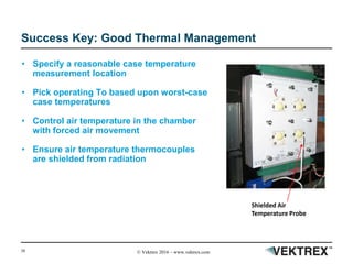 38 © Vektrex 2016 – www.vektrex.com
Success Key: Good Thermal Management
• Specify a reasonable case temperature
measurement location
• Pick operating To based upon worst-case
case temperatures
• Control air temperature in the chamber
with forced air movement
• Ensure air temperature thermocouples
are shielded from radiation
Shielded Air
Temperature Probe
 