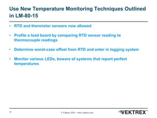 39 © Vektrex 2016 – www.vektrex.com
Use New Temperature Monitoring Techniques Outlined
in LM-80-15
• RTD and thermistor sensors now allowed
• Profile a load board by comparing RTD sensor reading to
thermocouple readings
• Determine worst-case offset from RTD and enter in logging system
• Monitor various LEDs, beware of systems that report perfect
temperatures
 