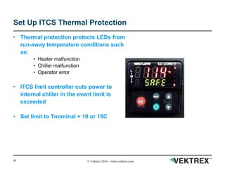 40 © Vektrex 2016 – www.vektrex.com
Set Up ITCS Thermal Protection
• Thermal protection protects LEDs from
run-away temperature conditions such
as:
• Heater malfunction
• Chiller malfunction
• Operator error
• ITCS limit controller cuts power to
internal chiller in the event limit is
exceeded
• Set limit to Tnominal + 10 or 15C
 