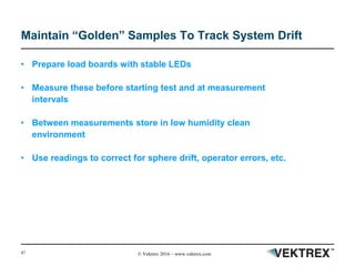 47 © Vektrex 2016 – www.vektrex.com
Maintain “Golden” Samples To Track System Drift
• Prepare load boards with stable LEDs
• Measure these before starting test and at measurement
intervals
• Between measurements store in low humidity clean
environment
• Use readings to correct for sphere drift, operator errors, etc.
 