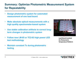 49 © Vektrex 2016 – www.vektrex.com
Summary: Optimize Photometric Measurement System
for Repeatability
• Design photometric system for automated
measurement of one load board
• Make absolute optical measurements with a
high quality spectrometer-based system
• Use stable calibration artifacts to correct long-
term changes in photometric system
• Follow new LM-85 or TC2-63 high power LED
test methodology
• Maintain constant Ts during photometric
testing
Load Board Installed
On Photometric
Temperature Platform
 
