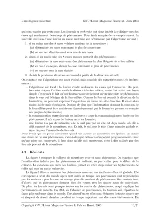 L’intelligence collective                           GNU/Linux Magazine France 51, Juin 2003


qui sont pass´es par cette case. Les fourmis en recherche ont donc int´rˆt ` se diriger vers des
             e                                                        ee a
cases qui contiennent beaucoup de ph´romones. Pour tenir compte de ce comportement, la
                                        e
nouvelle direction d’une fourmi en mode recherche est d´termin´e par l’algorithme suivant :
                                                         e       e
   1. si au moins une des 8 cases voisines contient de la nourriture :
       (a) d´terminer les cases contenant le plus de nourriture
            e
       (b) se tourner al´atoirement vers une de ces cases
                        e
   2. sinon, si au moins une des 8 cases voisines contient des ph´romones :
                                                                 e
       (a) d´terminer la case contenant des ph´romones la plus ´loign´e de la fourmili`re
            e                                 e                e     e                e
       (b) en cas d’ex-aequo, choisir la case contenant le plus de ph´romones
                                                                     e
       (c) se tourner vers la case choisie
   3. choisir la prochaine direction au hasard ` partir de la direction actuelle
                                               a
On constate que l’algorithme est assez ´volu´, mais poss`de des caract´ristiques tr`s int´res-
                                           e     e            e             e             e     e
santes :
   – l’algorithme est local : la fourmi ´tudie seulement les cases qui l’entourent. On peut
                                            e
      bien sˆr critiquer l’utilisation de la distance ` la fourmili`re, mais c’est en fait une fa¸on
            u                                         a            e                              c
      simple d’exprimer le fait qu’une fourmi va naturellement suivre une piste de ph´romones
                                                                                            e
      dans le sens qui l’´loigne de la fourmili`re. Comme la fourmi connaˆ la direction de la
                         e                       e                              ıt
      fourmili`re, on pourrait exprimer l’algorithme en terme de cette direction. Il serait alors
              e
      moins lisible mais ´quivalent. Notons de plus que l’information donnant la position de
                           e
      la fourmili`re peut ˆtre maintenue dynamiquement par la fourmi en prenant en compte
                 e          e
      ses propres d´placements ;
                     e
   – la communication entre fourmis est indirecte : toute la communication est bas´e sur lese
      ph´romones, il n’y a pas de liaison entre les fourmis ;
          e
   – une fourmi n’a pas de m´moire, elle ne sait pas par o` elle est d´j` pass´e, o` elle a
                                  e                               u           ea        e     u
      d´j` ramass´ de la nourriture, etc. En fait, le sol joue le rˆle d’une m´moire globale et
        ea         e                                                 o             e
      r´partie pour l’ensemble de fourmis.
       e
Pour ´viter que les pistes persistent quand une source de nourriture est ´puis´e, on donne
      e                                                                           e    e
une dur´e de vie aux ph´romones, c’est-`-dire que celles-ci s’´vaporent progressivement. Pour
         e               e                  a                    e
qu’une piste soit conserv´e, il faut donc qu’elle soit entretenue, c’est-`-dire utilis´e par des
                            e                                               a             e
fourmis portant de la nourriture.

4.2   R´sultats
       e
    La ﬁgure 8 compare la collecte de nourriture avec et sans ph´romone. On constate que
                                                                      e
l’am´lioration induite par les ph´romones est radicale, en particulier pour le d´but de la
     e                              e                                              e
collecte. La collaboration entre les fourmis permet en eﬀet d’optimiser les d´placements de
                                                                               e
celles qui sont en mode recherche.
    La ﬁgure 9 illustre comment les ph´romones assurent une meilleure eﬃcacit´ globale. Elle
                                        e                                        e
correspond ` l’´tat du monde apr`s 500 unit´s de temps. Les ph´romones sont repr´sent´es
             a e                     e         e                     e                e    e
par les couleurs : plus la case est orange plus elle contient de ph´romones. On constate tout
                                                                    e
d’abord que les ph´romones forment bien des routes vers les quatre zones de nourriture.
                     e
De plus, les fourmis sont presque toutes sur les routes de ph´romones, ce qui explique les
                                                                 e
performances de collecte. En eﬀet, en l’absence de ph´romones, les fourmis sont r´parties de
                                                        e                          e
fa¸on plus uniforme dans le monde. Certaines d’entres elles sont ´loign´es de toute nourriture
  c                                                                e    e
et risquent de devoir chercher pendant un temps important une des zones int´ressantes. En
                                                                                 e

Copyright GNU/Linux Magazine France & Fabrice Rossi, 2003                                    10/21
 