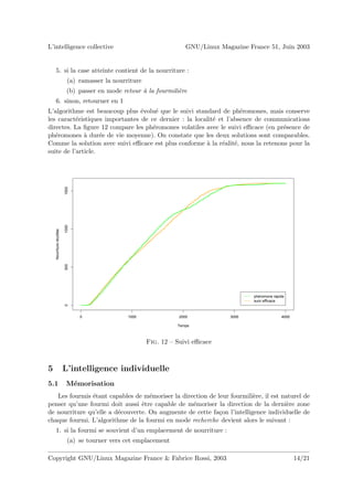 L’intelligence collective                                              GNU/Linux Magazine France 51, Juin 2003


    5. si la case atteinte contient de la nourriture :
                            (a) ramasser la nourriture
                            (b) passer en mode retour a la fourmili`re
                                                      `            e
    6. sinon, retourner en 1
L’algorithme est beaucoup plus ´volu´ que le suivi standard de ph´romones, mais conserve
                                 e    e                              e
les caract´ristiques importantes de ce dernier : la localit´ et l’absence de communications
           e                                               e
directes. La ﬁgure 12 compare les ph´romones volatiles avec le suivi eﬃcace (en pr´sence de
                                     e                                             e
ph´romones ` dur´e de vie moyenne). On constate que les deux solutions sont comparables.
   e          a     e
Comme la solution avec suivi eﬃcace est plus conforme ` la r´alit´, nous la retenons pour la
                                                        a     e e
suite de l’article.
                          1500
                          1000
    Nourriture récoltée

                          500




                                                                                            phéromone rapide
                                                                                            suivi efficace
                          0




                                 0               1000               2000             3000                 4000

                                                                   Temps



                                                         Fig. 12 – Suivi eﬃcace



5                         L’intelligence individuelle
5.1                        M´morisation
                            e
   Les fourmis ´tant capables de m´moriser la direction de leur fourmili`re, il est naturel de
               e                    e                                    e
penser qu’une fourmi doit aussi ˆtre capable de m´moriser la direction de la derni`re zone
                                 e                e                                   e
de nourriture qu’elle a d´couverte. On augmente de cette fa¸on l’intelligence individuelle de
                         e                                  c
chaque fourmi. L’algorithme de la fourmi en mode recherche devient alors le suivant :
    1. si la fourmi se souvient d’un emplacement de nourriture :
                            (a) se tourner vers cet emplacement

Copyright GNU/Linux Magazine France & Fabrice Rossi, 2003                                                        14/21
 