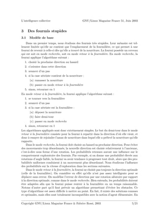 L’intelligence collective                           GNU/Linux Magazine France 51, Juin 2003


3     Des fourmis stupides
3.1    Mod`le de base
          e
    Dans un premier temps, nous ´tudions des fourmis tr`s stupides. Leur m´moire est tel-
                                     e                        e                   e
lement limit´e qu’elle ne contient que l’emplacement de la fourmili`re, ce qui permet ` une
             e                                                          e                  a
fourmi de revenir ` celle-ci d`s qu’elle a trouv´ de la nourriture. La fourmi poss`de un cerveau
                  a           e                 e                                 e
qui est soit en mode recherche, soit en mode retour a la fourmili`re. En mode recherche, la
                                                         `            e
fourmi applique l’algorithme suivant :
    1. choisir la prochaine direction au hasard
    2. s’orienter dans cette direction
    3. avancer d’un pas
    4. si la case atteinte contient de la nourriture :
        (a) ramasser la nourriture
        (b) passer en mode retour a la fourmili`re
                                  `            e
    5. sinon, retourner en 1
En mode retour a la fourmili`re, la fourmi applique l’algorithme suivant :
               `            e
    1. se tourner vers la fourmili`re
                                  e
    2. avancer d’un pas
    3. si la case atteinte est la fourmili`re :
                                          e
        (a) d´poser la nourriture
             e
        (b) faire demi-tour
        (c) passer en mode recherche
    4. sinon, retourner en 1
Les algorithmes appliqu´s sont donc extrˆmement simples. Le but du demi-tour dans le mode
                          e                e
retour a la fourmili`re consiste pour la fourmi ` repartir dans la direction d’o` elle vient, et
        `            e                            a                                u
donc ` essayer de rejoindre l’amas de nourriture dans lequel elle a pr´lev´ la nourriture qu’elle
      a                                                                e e
rapporte.
    Dans le mode recherche, la fourmi doit choisir au hasard sa prochaine direction. Pour ´viter
                                                                                            e
des mouvements trop d´sordonn´s, la nouvelle direction est choisie relativement ` l’ancienne,
                         e         e                                                 a
c’est-`-dire sous forme d’une rotation. Les probabilit´s retenues auront une inﬂuence sur le
      a                                                 e
comportement exploratoire des fourmis. Par exemple, si on donne une probabilit´ ´lev´e aux
                                                                                     ee e
rotations d’angle faible, la fourmi va avoir tendance ` progresser tout droit, alors que des pro-
                                                      a
babilit´s uniformes conduisent ` un mouvement plus d´sordonn´. Nous ´tudirons l’inﬂuence
        e                         a                       e         e       e
des probabilit´s sur la vitesse d’exploration dans les sections suivantes.
               e
    Dans le mode retour a la fourmili`re, la fourmi ne choisit pas toujours la direction optimale
                          `             e
(celle de la fourmili`re). On consid`re en eﬀet qu’elle n’est pas assez intelligente pour se
                      e                 e
d´placer sans erreur. On mod´lise l’erreur de direction par une rotation al´atoire par rapport
  e                             e                                             e
a
` la direction optimale, comme dans le mode recherche. Bien entendu, les probabilit´s doivent
                                                                                       e
ˆtre adapt´es aﬁn que la fourmi puisse rentrer ` la fourmili`re en un temps raisonnable.
e           e                                       a             e
Notons d’autre part qu’il faut pr´voir un algorithme permettant d’´viter les obstacles. Ce
                                     e                                  e
type d’algorithme est assez diﬃcile ` mettre au point. En fait, il existe des solutions connues
                                       a
et optimales, mais elles sont totalement incompatibles avec la notion d’agent ´l´mentaire. En
                                                                                  ee


Copyright GNU/Linux Magazine France & Fabrice Rossi, 2003                                   5/21
 