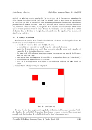 L’intelligence collective                          GNU/Linux Magazine France 51, Juin 2003


g´n´ral, ces solutions ne sont pas locales (la fourmi doit voir ` distance) ou n´cessitent la
 e e                                                              a                  e
m´morisation des d´placements ant´rieurs. On a donc choisi un algorithme tr`s simple qui
   e                e                 e                                            e
ne fonctionne pas dans le cas g´n´ral, mais seulement pour des cas ´l´mentaires comme celui
                                e e                                   ee
pr´sent´ dans la section suivante. L’id´e de la m´thode est de choisir la direction admissible
   e     e                              e          e
(i.e., qui m`ne ` une case libre) la plus proche de la direction de la fourmili`re. Pour ´viter
            e a                                                                  e       e
que les fourmis prennent toutes le mˆme chemin, chaque fourmi ` un sens de rotation pr´f´r´
                                      e                            a                       eee
et choisira donc la direction la plus proche, soit dans le sens des aiguilles d’une montre, soit
dans le sens contraire.

3.2   Premiers r´sultats
                e
   Pour ´valuer la qualit´ de la collecte de nourriture, on choisit une conﬁguration test du
         e                 e
monde avec les caract´ristiques suivantes :
                      e
   – le monde est constitu´ d’un carr´ de 120x120 cases ;
                             e         e
   – la fourmili`re est au centre du monde (le point vert dans le dessin) ;
                 e
   – quatre tas de nourriture sont plac´s dans les quatre coins. Le tas en haut ` gauche est
                                         e                                          a
     rapproch´ de la fourmili`re (les zones rouges) ;
               e               e
   – il y a au total 1600 unit´s de nourriture, chaque tas couvrant une zone de 20x20 cases,
                               e
     avec une unit´ par case ;
                   e
   – un obstacle carr´ est plac´ entre la fourmili`re et le tas en haut ` gauche (le carr´ noir) ;
                      e          e                e                     a                e
   – on consid`re une population de 100 fourmis ;
               e
   – enﬁn, on ´tudie l’´volution de la quantit´ de nourriture collect´e sur 4000 unit´s de
                e        e                       e                        e                e
     temps.
Le monde obtenu est repr´sent´ par la ﬁgure 4.
                           e     e




                                    Fig. 4 – Monde de test

    On peut ´tudier dans un premier temps l’eﬀet de la directivit´ des mouvements, c’est-`-
             e                                                    e                      a
dire du choix des probabilit´s de rotation d’une fourmi en mode recherche. On se donne par
                            e
exemple trois distributions de probabilit´ r´sum´es dans le tableau suivant :
                                         e e    e

Copyright GNU/Linux Magazine France & Fabrice Rossi, 2003                                    6/21
 