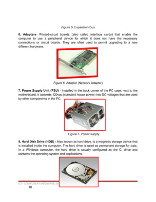 Figure 5. Expansion Bus
6. Adapters- Printed-circuit boards (also called interface cards) that enable the
computer to use a peripheral device for which it does not have the necessary
connections or circuit boards. They are often used to permit upgrading to a new
different hardware.
Figure 6. Adapter (Network Adapter)
7. Power Supply Unit (PSU) - Installed in the back corner of the PC case, next to the
motherboard. It converts 120vac (standard house power) into DC voltages that are used
by other components in the PC.
Figure 7. Power supply
8. Hard Disk Drive (HDD) - Also known as hard drive, is a magnetic storage device that
is installed inside the computer. The hard drive is used as permanent storage for data.
In a Windows computer, the hard drive is usually configured as the C: drive and
contains the operating system and applications.
ICT- COMPUTER HARDWARE SERVICING
10
 