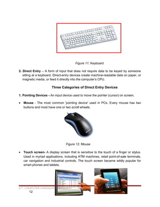 Figure 11. Keyboard
2. Direct Entry – A form of input that does not require data to be keyed by someone
sitting at a keyboard. Direct-entry devices create machine-readable data on paper, or
magnetic media, or feed it directly into the computer’s CPU.
Three Categories of Direct Entry Devices
1. Pointing Devices - An input device used to move the pointer (cursor) on screen.
• Mouse - The most common 'pointing device' used in PCs. Every mouse has two
buttons and most have one or two scroll wheels.
Figure 12. Mouse
• Touch screen- A display screen that is sensitive to the touch of a finger or stylus.
Used in myriad applications, including ATM machines, retail point-of-sale terminals,
car navigation and industrial controls. The touch screen became wildly popular for
smart phones and tablets.
ICT- COMPUTER HARDWARE SERVICING
12
 