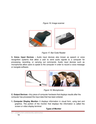 Figure 16. Image scanner
Figure 17. Bar Code Reader
3. Voice- Input Devices - Audio input devices also known as speech or voice
recognition systems that allow a user to send audio signals to a computer for
processing, recording, or carrying out commands. Audio input devices such as
microphones allow users to speak to the computer in order to record a voice message
or navigate software.
Figure 18. Microphones
C. Output Devices - Any piece of computer hardware that displays results after the
computer has processed the input data that has been entered.
1. Computer Display Monitor- It displays information in visual form, using text and
graphics. The portion of the monitor that displays the information is called the
screen or video display terminal.
Types of Monitor
ICT- COMPUTER HARDWARE SERVICING
14
 