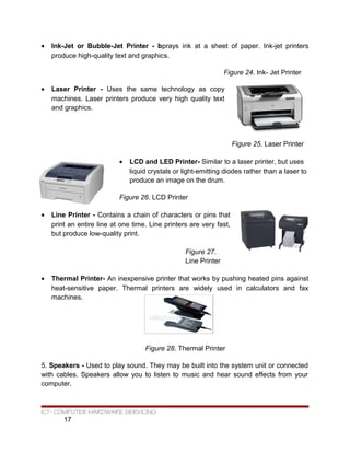 • Ink-Jet or Bubble-Jet Printer - bprays ink at a sheet of paper. Ink-jet printers
produce high-quality text and graphics.
Figure 24. Ink- Jet Printer
• Laser Printer - Uses the same technology as copy
machines. Laser printers produce very high quality text
and graphics.
Figure 25. Laser Printer
• LCD and LED Printer- Similar to a laser printer, but uses
liquid crystals or light-emitting diodes rather than a laser to
produce an image on the drum.
Figure 26. LCD Printer
• Line Printer - Contains a chain of characters or pins that
print an entire line at one time. Line printers are very fast,
but produce low-quality print.
Figure 27.
Line Printer
• Thermal Printer- An inexpensive printer that works by pushing heated pins against
heat-sensitive paper. Thermal printers are widely used in calculators and fax
machines.
Figure 28. Thermal Printer
5. Speakers - Used to play sound. They may be built into the system unit or connected
with cables. Speakers allow you to listen to music and hear sound effects from your
computer.
ICT- COMPUTER HARDWARE SERVICING
17
 