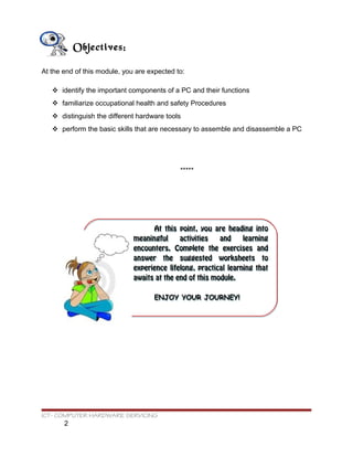 At this point, you are heading into
meaningful activities and learning
encounters. Complete the exercises and
answer the suggested worksheets to
experience lifelong, practical learning that
awaits at the end of this module.
ENJOY YOUR JOURNEY!
At this point, you are heading into
meaningful activities and learning
encounters. Complete the exercises and
answer the suggested worksheets to
experience lifelong, practical learning that
awaits at the end of this module.
ENJOY YOUR JOURNEY!
Objectives:
At the end of this module, you are expected to:
 identify the important components of a PC and their functions
 familiarize occupational health and safety Procedures
 distinguish the different hardware tools
 perform the basic skills that are necessary to assemble and disassemble a PC
*****
ICT- COMPUTER HARDWARE SERVICING
2
 