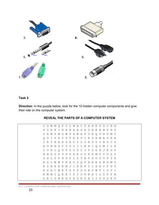 3. 4.
5. 6.
7. 8.
Task 2:
Direction: In the puzzle below, look for the 10 hidden computer components and give
their role on the computer system.
REVEAL THE PARTS OF A COMPUTER SYSTEM
C G M M Q F Y L W K C P A H K H G C N H
P O R K I R X N A A O A U A K B M P H U
Z A M Z W G W P X W A F V R Q V X U M Y
Q U I P R Y P T E X V I R D B W A O R B
I R T B A R S R U Y L G R D V J B O C U
A O N R D C S G S I L N H I Q S M I L X
C U H L Q U T Z G D C J F S E E J K O U
N H X S P U P D A K O Z X K M T Y U Z S
G H L P F H G P I Z T A F D O U U F T R
A S L W W T R A O S Q F A R E H B G M O
R Y B E A E M J I X K P I I X E C F H T
E S A C M E T S Y S D D E V W T I D V I
K W M I Q K K I S I O R R E I L D F F N
L E I O M E H Y A S K S A I I D G Z K O
ICT- COMPUTER HARDWARE SERVICING
23
 