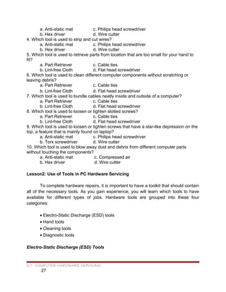 a. Anti-static mat c. Philips head screwdriver
b. Hex driver d. Wire cutter
4. Which tool is used to strip and cut wires?
a. Anti-static mat c. Philips head screwdriver
b. Hex driver d. Wire cutter
5. Which tool is used to retrieve parts from location that are too small for your hand to
fit?
a. Part Retriever c. Cable ties
b. Lint-free Cloth d. Flat head screwdriver
6. Which tool is used to clean different computer components without scratching or
leaving debris?
a. Part Retriever c. Cable ties
b. Lint-free Cloth d. Flat head screwdriver
7. Which tool is used to bundle cables neatly inside and outside of a computer?
a. Part Retriever c. Cable ties
b. Lint-free Cloth d. Flat head screwdriver
8. Which tool is used to loosen or tighten slotted screws?
a. Part Retriever c. Cable ties
b. Lint-free Cloth d. Flat head screwdriver
9. Which tool is used to loosen or tighten screws that have a star-like depression on the
top, a feature that is mainly found on laptop?
a. Anti-static mat c. Philips head screwdriver
b. Torx screwdriver d. Wire cutter
10. Which tool is used to blow away dust and debris from different computer parts
without touching the components?
a. Anti-static mat c. Compressed air
b. Hex driver d. Wire cutter
Lesson2: Use of Tools in PC Hardware Servicing
To complete hardware repairs, it is important to have a toolkit that should contain
all of the necessary tools. As you gain experience, you will learn which tools to have
available for different types of jobs. Hardware tools are grouped into these four
categories:
• Electro-Static Discharge (ESD) tools
• Hand tools
• Cleaning tools
• Diagnostic tools
Electro-Static Discharge (ESD) Tools
ICT- COMPUTER HARDWARE SERVICING
27
 