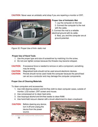 CAUTION: Never wear an antistatic wrist strap if you are repairing a monitor or CRT.
Proper Use of Antistatic Mat
1. Lay the computer on the mat.
2. Connect the computer to the mat
with the cable.
3. Connect the mat to a reliable
electrical ground with its cable.
4. Now, you and the computer are at
ground potential.
Figure 32. Proper Use of Anti- static mat
Proper Use of Hand Tools
1. Use the proper type and size of screwdriver by matching it to the screw.
2. Do not over tighten screws because the threads may become stripped.
CAUTION: If excessive force is needed to remove or add a component, something
may be wrong.
CAUTION: Magnetized tools should not be used around electronic devices.
CAUTION: Pencils should not be used inside the computer because the pencil lead
can act as a conductor and may damage the computer components.
Proper Use of Cleaning Materials
To clean computers and accessories:
1. Use mild cleaning solution and lint-free cloth to clean computer cases, outside of
monitor, LCD screen, CRT screen and mouse.
2. Use compressed air to clean heat sinks.
3. Use Isopropyl alcohol and lint-free swabs to clean RAM.
4. Use hand-held vacuum cleaner with a brush attachment to clean a keyboard.
CAUTION: Before cleaning any device,
turn it off and unplug the
device from the power
source.
ICT- COMPUTER HARDWARE SERVICING
32
 