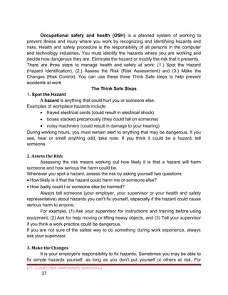 Occupational safety and health (OSH) is a planned system of working to
prevent illness and injury where you work by recognizing and identifying hazards and
risks. Health and safety procedure is the responsibility of all persons in the computer
and technology industries. You must identify the hazards where you are working and
decide how dangerous they are. Eliminate the hazard or modify the risk that it presents.
There are three steps to manage health and safety at work: (1.) Spot the Hazard
(Hazard Identification), (2.) Assess the Risk (Risk Assessment) and (3.) Make the
Changes (Risk Control). You can use these three Think Safe steps to help prevent
accidents at work
The Think Safe Steps
1. Spot the Hazard
A hazard is anything that could hurt you or someone else.
Examples of workplace hazards include:
• frayed electrical cords (could result in electrical shock)
• boxes stacked precariously (they could fall on someone)
• noisy machinery (could result in damage to your hearing)
During working hours, you must remain alert to anything that may be dangerous. If you
see, hear or smell anything odd, take note. If you think it could be a hazard, tell
someone.
2. Assess the Risk
Assessing the risk means working out how likely it is that a hazard will harm
someone and how serious the harm could be.
Whenever you spot a hazard, assess the risk by asking yourself two questions:
• How likely is it that the hazard could harm me or someone else?
• How badly could I or someone else be harmed?
Always tell someone (your employer, your supervisor or your health and safety
representative) about hazards you can't fix yourself, especially if the hazard could cause
serious harm to anyone.
For example, (1) Ask your supervisor for instructions and training before using
equipment, (2) Ask for help moving or lifting heavy objects, and (3) Tell your supervisor
if you think a work practice could be dangerous.
If you are not sure of the safest way to do something during work experience, always
ask your supervisor.
3. Make the Changes
It is your employer's responsibility to fix hazards. Sometimes you may be able to
fix simple hazards yourself, as long as you don't put yourself or others at risk. For
ICT- COMPUTER HARDWARE SERVICING
37
 