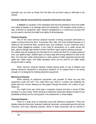example, you can pick up things from the floor and put them away to eliminate a trip
hazard.
Common hazards encountered by computer technicians and users
A hazard is a situation in the workplace that has the potential to harm the health
and safety of people or to damage plant and equipment. The situation could involve a
task, chemical or equipment used. Hazard management is a continuous process that
can be used to improve the health and safety of all workplaces.
Physical Hazards
One of the most common physical hazards involving computer technicians is
cables running across the floor. If someone trips, falls, and hurts himself because of a
cable you ran across the floor, someone (you, your employer, or your customer) has a
serious legal negligence problem. If you need to temporarily run a cable across the
floor, place a Danger sign similar to those "wet floor" signs used by cleaning services.
For cables that are temporary but will need to run across the floor for a longer period of
time, use "gaffers tape". Gaffers tape is a heavy tape with strong adhesive to stick to the
floor. For long term cable routing there is a wide variety of cable organizing devices like
cable ties, cable wraps, and cable raceways which can be used to run cable safely
along the wall or ceiling.
Other common physical hazards include leaving tools on top of ladders and
placing electronic equipment in precarious positions or on support that is not sturdy
enough or not designed for holding electronic equipment.
Mechanical Hazards
When working on electronic equipment, ask yourself "Is there any way this
equipment could hurt me?” You might stick your hand in a printer and suddenly the
paper feed arm moves, feeding not only paper through the printer, but a piece of your
finger too.
You might move your hand past a computer chassis and lose a chunk of flesh
because it is razor sharp. When working on electronic equipment always be alert to any
possibility of being hurt by moving parts, hot components, or sharp edges.
Chemical Hazards
There is a wide array of chemicals used with electronic equipment. There are
display cleaning chemicals, keyboard cleaning chemicals, compressed gas dirt and dust
removers, and many cleaning solvents. Some of these chemicals can be harmful if
ICT- COMPUTER HARDWARE SERVICING
38
 