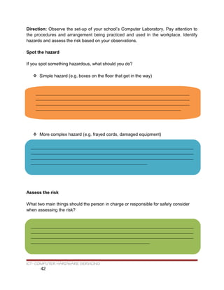 Direction: Observe the set-up of your school’s Computer Laboratory. Pay attention to
the procedures and arrangement being practiced and used in the workplace. Identify
hazards and assess the risk based on your observations.
Spot the hazard
If you spot something hazardous, what should you do?
 Simple hazard (e.g. boxes on the floor that get in the way)
 More complex hazard (e.g. frayed cords, damaged equipment)
Assess the risk
What two main things should the person in charge or responsible for safety consider
when assessing the risk?
ICT- COMPUTER HARDWARE SERVICING
42
______________________________________________________________________
______________________________________________________________________
______________________________________________________________________
__________________________________________________________________
__________________________________________________________________________
__________________________________________________________________________
__________________________________________________________________________
_____________________________________________________
__________________________________________________________________________
__________________________________________________________________________
__________________________________________________________________________
______________________________________________________
 