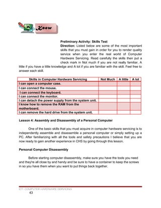 Preliminary Activity: Skills Test
Direction: Listed below are some of the most important
skills that you must gain in order for you to render quality
service when you enter the real world of Computer
Hardware Servicing. Read carefully the skills then put a
check mark in Not much if you are not really familiar, A
little if you have a little knowledge and A lot if you are familiar with the skill. Feel free to
answer each skill.
Skills in Computer Hardware Servicing Not Much A little A lot
I can open a computer case.
I can connect the mouse.
I can connect the keyboard.
I can connect the monitor.
I can detach the power supply from the system unit.
I know how to remove the RAM from the
motherboard.
I can remove the hard drive from the system unit.
Lesson 4: Assembly and Disassembly of a Personal Computer
One of the basic skills that you must acquire in computer hardware servicing is to
independently assemble and disassemble a personal computer or simply setting up a
PC. After familiarizing with all the tools and safety precautions I believe that you are
now ready to gain another experience in CHS by going through this lesson.
Personal Computer Disassembly
Before starting computer disassembly, make sure you have the tools you need
and they're all close by and handy and be sure to have a container to keep the screws
in so you have them when you want to put things back together.
ICT- COMPUTER HARDWARE SERVICING
43
KnowKnow
 