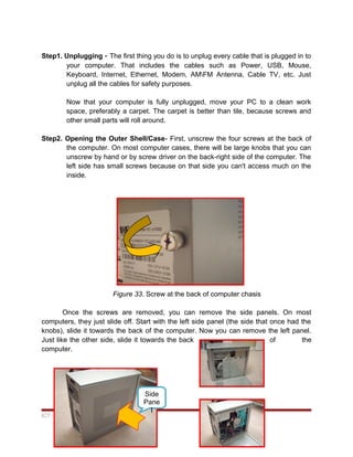 Step1. Unplugging - The first thing you do is to unplug every cable that is plugged in to
your computer. That includes the cables such as Power, USB, Mouse,
Keyboard, Internet, Ethernet, Modem, AMFM Antenna, Cable TV, etc. Just
unplug all the cables for safety purposes.
Now that your computer is fully unplugged, move your PC to a clean work
space, preferably a carpet. The carpet is better than tile, because screws and
other small parts will roll around.
Step2. Opening the Outer Shell/Case- First, unscrew the four screws at the back of
the computer. On most computer cases, there will be large knobs that you can
unscrew by hand or by screw driver on the back-right side of the computer. The
left side has small screws because on that side you can't access much on the
inside.
Figure 33. Screw at the back of computer chasis
Once the screws are removed, you can remove the side panels. On most
computers, they just slide off. Start with the left side panel (the side that once had the
knobs), slide it towards the back of the computer. Now you can remove the left panel.
Just like the other side, slide it towards the back of the
computer.
ICT- COMPUTER HARDWARE SERVICING
44
Side
Pane
l
 