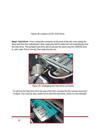Figure 38. Location of CD / DVD Drive
Step7. Hard Drive - First, unplug the connector at the back of the slot, and unplug the
other end from the motherboard. Also unplug the SATA cable from the motherboard and
the hard drive. The portable hard drive slot is secured the same way the CD/DVD drive
is, with a tab. Pull on the tab, then slide the slot out.
Figure 39. Unplugging the Hard Drive connector
To remove the hard drive from the side of the slot, unscrew the four screws securing it
in place. You must be very careful not to drop the hard drive, since it is very delicate!
ICT- COMPUTER HARDWARE SERVICING
47
 