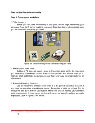 Step by Step Computer Assembly
Step 1. Prepare your workplace
1. Take Inventory:
Before you start, take an inventory of your parts. Do not begin assembling your
computer if you don't have everything you need. Begin the step-by-step process once
you are ready with everything you need.
Figure 43. Take inventory of the Different Computer Parts
2. Make Space, Make Time:
Building a PC takes up space - about a dining room table worth. So make sure
you have plenty of working room and a few hours to proceed with minimal interruption.
Work on a flat, stable table top surface, or bare floor, where you have room to layout all
of the items.
3. Prepare Grounding Protection:
Use an inexpensive antistatic wrist strap. It is the perfect preventive measure if
you have no alternative to working on carpet. Remember, a table top or bare floor is
always the best place to build your system. Make sure you are wearing your antistatic
wrist strap correctly (it does you no good at all if you do not wear it!), and you are ready
to proceed. Look at Figure 42 for details.
ICT- COMPUTER HARDWARE SERVICING
49
 