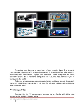 Computers have become a useful part of our everyday lives. The types of
computers we use at home or at work are referred to by varied names such as PCs,
microcomputers, workstations, laptops and desktops. These computers are most
popularly referred to as “personal computers” or PCs, the most common type of
computer in the world.
Today, an average person uses computer-based assistance several times each
day and it becomes an integral part of our lives. So it is very important to be aware of
and understand them.
Preliminary Activity:
Direction: List five (5) hardware and software you are familiar with. Write your
answer on the bubbles provided below:
ICT- COMPUTER HARDWARE SERVICING
5
 