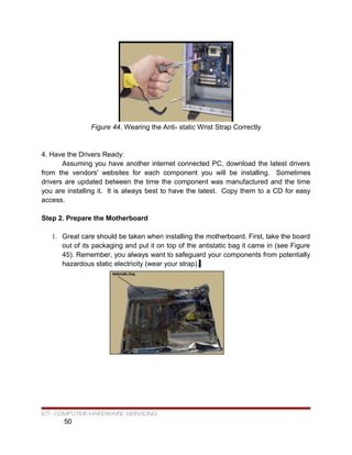 Figure 44. Wearing the Anti- static Wrist Strap Correctly
4. Have the Drivers Ready:
Assuming you have another internet connected PC, download the latest drivers
from the vendors' websites for each component you will be installing. Sometimes
drivers are updated between the time the component was manufactured and the time
you are installing it. It is always best to have the latest. Copy them to a CD for easy
access.
Step 2. Prepare the Motherboard
1. Great care should be taken when installing the motherboard. First, take the board
out of its packaging and put it on top of the antistatic bag it came in (see Figure
45). Remember, you always want to safeguard your components from potentially
hazardous static electricity (wear your strap).
ICT- COMPUTER HARDWARE SERVICING
50
 